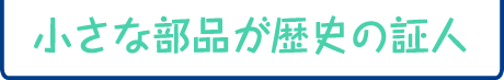小さな部品が歴史の証人