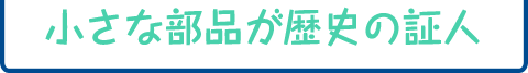 小さな部品が歴史の証人